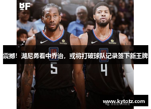 震撼！湖尼勇看中乔治，或将打破球队记录签下新王牌